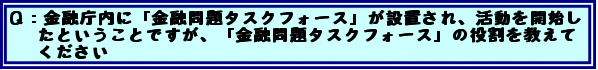 Q:金融庁内に「金融問題タスクフォース」が設置され、活動を開始したということですが、「金融問題タスクフォース」の役割を教えてください