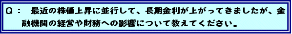 Q: 最近の株価上昇に並行して、長期金利が上がってきましたが、金融機関の経営や財務への影響について教えてください。
