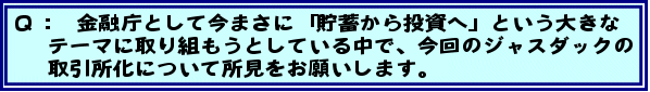 Q:金融庁として今まさに「貯蓄から投資へ」という大きなテーマに取り組もうとしている中で、今回のジャスダックの取引所化について所見をお願いします。