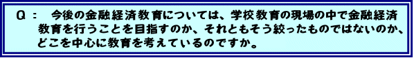 Q:今後の金融経済教育については、学校教育の現場の中で金融経済教育を行うことを目指すのか、それともそう絞ったものではないのか、どこを中心に教育を考えているのですか。