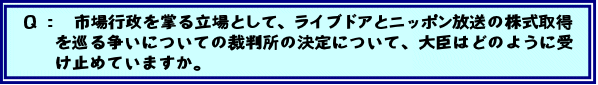 Q:市場行政を掌る立場として、ライブドアとニッポン放送の株式取得を巡る争いについての裁判所の決定について、大臣はどのように受け止めていますか。