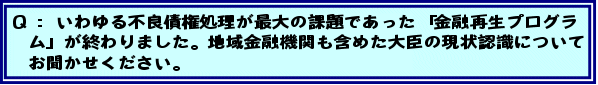 Q:いわゆる不良債権処理が最大の課題であった「金融再生プログラム」が終わりました。地域金融機関も含めた大臣の現状認識についてお聞かせください。