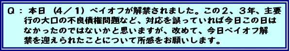 Q:本日(4/1)ペイオフが解禁されました。この2、3年、主要行の大口の不良債権問題など、対応を誤っていれば今日この日はなかったのではないかと思いますが、改めて、今日ペイオフ解禁を迎えられたことについて所感をお願いします。