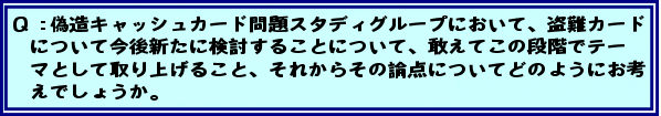 Q:偽造キャッシュカード問題スタディグループにおいて、盗難カードについて今後新たに検討することについて、敢えてこの段階でテーマとして取り上げること、それからその論点についてどのようにお考えでしょうか。