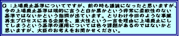 Q:上場廃止基準についてですが、前の時も議論になったと思いますが、今の上場廃止基準は端的に言うと白か黒かという非常に柔軟性のない基準ではないかという指摘が出ています。とりわけ今回のような事業再生プロセスにある企業を、重大性という一言を理由に上場廃止にしてしまうという基準の運用については色々課題があるのではないかと思いますが、大臣のお考えをお聞かせください。