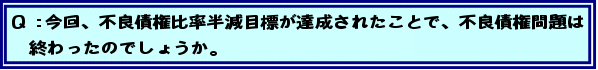 Q:今回、不良債権比率半減目標が達成されたことで、不良債権問題は終わったのでしょうか。