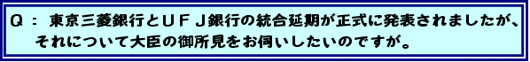 Q:東京三菱銀行とUFJ銀行の統合延期が正式に発表されましたが、それについて大臣の御所見をお伺いしたいのですが。
