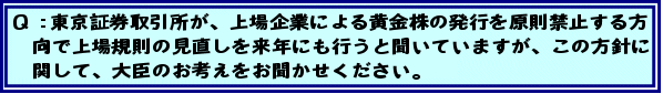 Q:東京証券取引所が、上場企業による黄金株の発行を原則禁止する方向で上場規則の見直しを来年にも行うと聞いていますが、この方針に関して、大臣のお考えをお聞かせください。