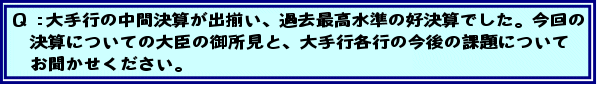 Q:大手行の中間決算が出揃い、過去最高水準の好決算でした。今回の決算についての大臣の御所見と、大手行各行の今後の課題についてお聞かせください。