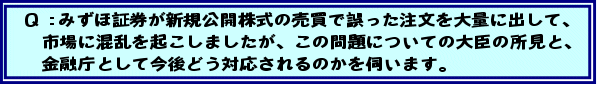 Q:みずほ証券が新規公開株式の売買で誤った注文を大量に出して、市場に混乱を起こしましたが、この問題についての大臣の所見と、金融庁として今後どう対応されるのかを伺います。
