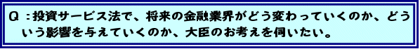 Q:投資サービス法で、将来の金融業界がどう変わっていくのか、どういう影響を与えていくのか、大臣のお考えを伺いたい。