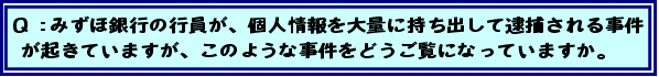 Q:みずほ銀行の行員が、個人情報を大量に持ち出して逮捕される事件が起きていますが、このような事件をどうご覧になっていますか。