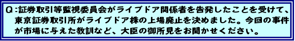 Q:証券取引等監視委員会がライブドア関係者を告発したことを受けて、東京証券取引所がライブドア株の上場廃止を決めました。今回の事件が市場に与えた教訓など、大臣の御所見をお聞かせください。