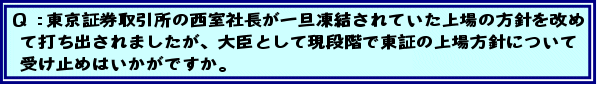 Q:東京証券取引所の西室社長が一旦凍結されていた上場の方針を改めて打ち出されましたが、大臣として現段階で東証の上場方針について受け止めはいかがですか。