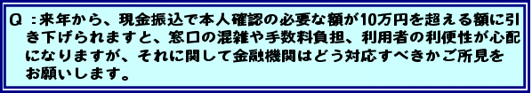 Q:来年から、現金振込で本人確認の必要な額が10万円を超える額に引き下げられますと、窓口の混雑や手数料負担、利用者の利便性が心配になりますが、それに関して金融機関はどう対応すべきかご所見をお願いします。