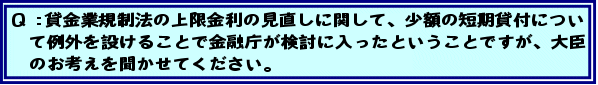 Q:貸金業規制法の上限金利の見直しに関して、少額の短期貸付について例外を設けることで金融庁が検討に入ったということですが、大臣のお考えを聞かせてください。