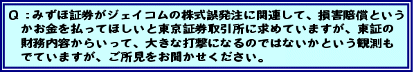 Q:みずほ証券がジェイコムの株式誤発注に関連して、損害賠償というかお金を払ってほしいと東京証券取引所に求めていますが、東証の財務内容からいって、大きな打撃になるのではないかという観測もでていますが、ご所見をお聞かせください。