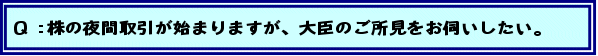 Q:株の夜間取引が始まりますが、大臣のご所見をお伺いしたい。