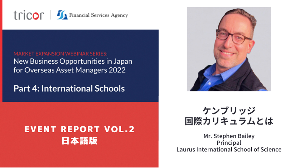 MARKET EXPANSION WEBINAR SERIES:New Business Opportunities in Japan for Overseas Asset Managers 2022 Part4:International Schools EVENT REPORT VOL.2 日本語版 ケンブリッジ国際カリキュラムとは Mr.Stephen Bailey Principal Laurus International School of Science