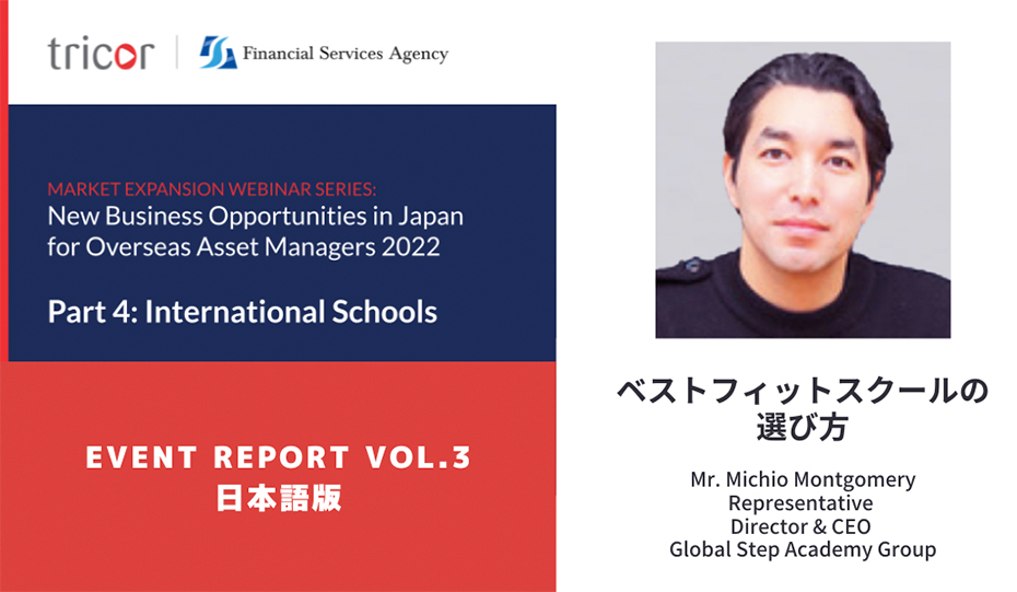 MARKET EXPANSION WEBINAR SERIES:New Business Opportunities in Japan for Overseas Asset Managers 2022 Part4:International Schools EVENT REPORT VOL.3 日本語版 ベネフィットスクールの選び方 Mr.Michio Montgomery Representative Director & CEO Global Step Academy Group