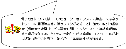 注意:電子取引においては、コンピュータ等のシステム障害、又はネットワークの通信障害等に伴うリスクがあることに加え、取引の当事者(利用者と金融サービス業者)間にインターネット接続業者等の第三者が介在することから、金融サービス業者のコントロールがおよばない所でのトラブルなどが生じる可能性があります。