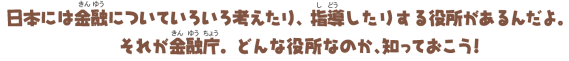 日本には金融についていろいろ考えたり、指導したりする役所があるんだよ。それが金融庁。どんな役所なのか、知っておこう!